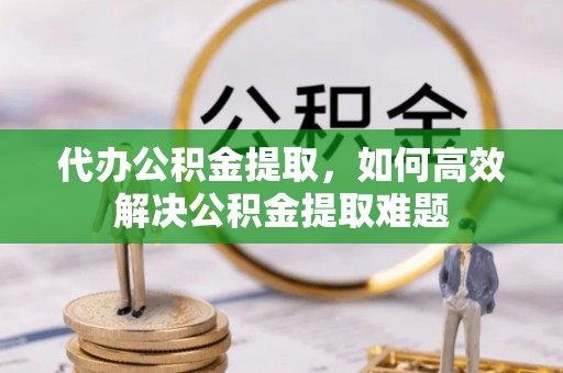 同安代办公积金提取，如何高效解决公积金提取难题