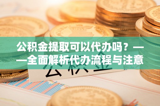 同安公积金提取可以代办吗？——全面解析代办流程与注意事项